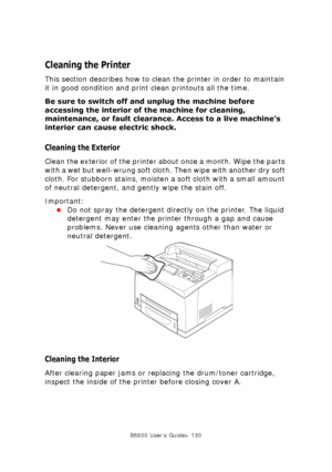 Page 130B6500 User’s Guide> 130
Cleaning the Printer
This section describes how to clean the printer in order to maintain 
it in good condition and print clean printouts all the time.
Be sure to switch off and unplug the machine before 
accessing the interior of the machine for cleaning, 
maintenance, or fault clearance. Access to a live machine’s 
interior can cause electric shock.
Cleaning the Exterior
Clean the exterior of the printer about once a month. Wipe the parts 
with a wet but well-wrung soft cloth....