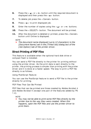 Page 31B6500 User’s Guide> 31
6.Press the < > or < > button until the required document is 
displayed and then press the < > button.
7.To delete job press the  button.
8.Press < > to print displayed job.
9.Enter the number of copies using the < > or < > buttons.
10.Press the  button. The document will be printed.
11.After the document is deleted or printed, press the  
button until Online is displayed.
NOTE
>The document name displayed (up to 12 characters) is the 
[Document Name] set in the [Timed Job] dialog...