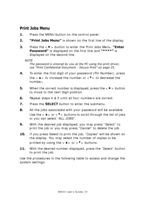 Page 51B6500 User’s Guide> 51
Print Jobs Menu
1.Press the MENU button on the control panel.
2. “Print Jobs Menu” is shown on the first line of the display.
3.Press the < > button to enter the Print Jobs Menu. “Enter 
Password” is displayed on the first line and “****” is 
displayed on the second line.
NOTE
The password is entered by you at the PC using the print driver, 
see “Print Confidential Document - Secure Print” on page 25.
4.To enter the first digit of your password (Pin Number), press 
the < > to...