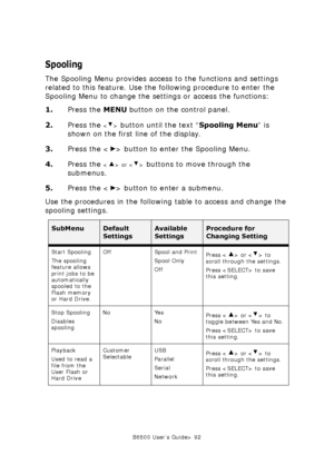 Page 92B6500 User’s Guide> 92
Spooling
The Spooling Menu provides access to the functions and settings 
related to this feature. Use the following procedure to enter the 
Spooling Menu to change the settings or access the functions:
1.Press the MENU button on the control panel.
2.Press the 
 button until the text “Spooling Menu” is 
shown on the first line of the display.
3.Press the < > button to enter the Spooling Menu.
4.Press the 
 or  buttons to move through the 
submenus.
5.Press the < > button to enter a...