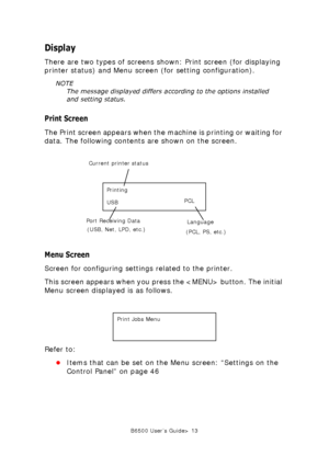 Page 13B6500 User’s Guide> 13
Display
There are two types of screens shown: Print screen (for displaying 
printer status) and Menu screen (for setting configuration). 
NOTE
The message displayed differs according to the options installed 
and setting status. 
Print Screen
The Print screen appears when the machine is printing or waiting for 
data. The following contents are shown on the screen. 
  
Menu Screen
Screen for configuring settings related to the printer. 
This screen appears when you press the...