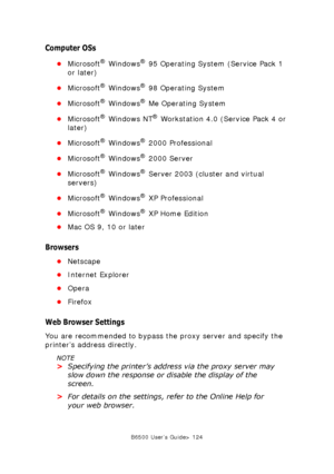 Page 124B6500 User’s Guide> 124
Computer OSs
•Microsoft® Windows® 95 Operating System (Service Pack 1 
or later)
•Microsoft
® Windows® 98 Operating System
•Microsoft
® Windows® Me Operating System
•Microsoft
® Windows NT® Workstation 4.0 (Service Pack 4 or 
later)
•Microsoft
® Windows® 2000 Professional
•Microsoft
® Windows® 2000 Server
•Microsoft
® Windows® Server 2003 (cluster and virtual 
servers)
•Microsoft
® Windows® XP Professional
•Microsoft
® Windows® XP Home Edition
•Mac OS 9, 10 or later
Browsers...