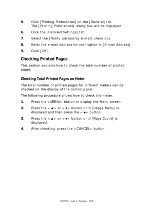 Page 129B6500 User’s Guide> 129
5.Click [Printing Preferences] on the [General] tab.  
The [Printing Preferences] dialog box will be displayed.
6.Click the [Detailed Settings] tab.
7.Select the [Notify Job End by E-mail] check box.
8.Enter the e-mail address for notification in [E-mail Address].
9.Click [OK].
Checking Printed Pages
This section explains how to check the total number of printed 
pages.
Checking Total Printed Pages on Meter
The total number of printed pages for different meters can be 
checked on...