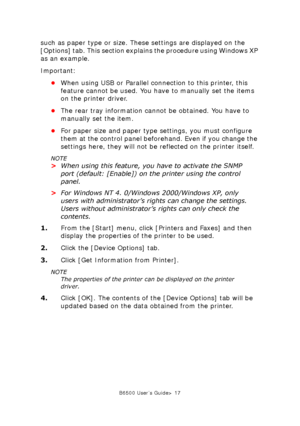 Page 17B6500 User’s Guide> 17
such as paper type or size. These settings are displayed on the 
[Options] tab. This section explains the procedure using Windows XP 
as an example. 
Important:
•When using USB or Parallel connection to this printer, this 
feature cannot be used. You have to manually set the items 
on the printer driver. 
•The rear tray information cannot be obtained. You have to 
manually set the item. 
•For paper size and paper type settings, you must configure 
them at the control panel...