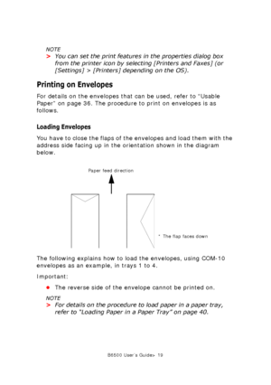 Page 19B6500 User’s Guide> 19
NOTE
>You can set the print features in the properties dialog box 
from the printer icon by selecting [Printers and Faxes] (or 
[Settings] > [Printers] depending on the OS).
Printing on Envelopes
For details on the envelopes that can be used, refer to “Usable 
Paper” on page 36. The procedure to print on envelopes is as 
follows. 
Loading Envelopes
You have to close the flaps of the envelopes and load them with the 
address side facing up in the orientation shown in the diagram...