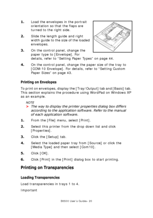 Page 20B6500 User’s Guide> 20
1.Load the envelopes in the portrait 
orientation so that the flaps are 
turned to the right side.
2.Slide the length guide and right 
width guide to the size of the loaded 
envelopes.
3.On the control panel, change the 
paper type to [Envelope]. For 
details, refer to “Setting Paper Types” on page 44.
4.On the control panel, change the paper size of the tray to 
[COM-10 Envelope]. For details, refer to “Setting Custom 
Paper Sizes” on page 43.
Printing on Envelopes
To print on...