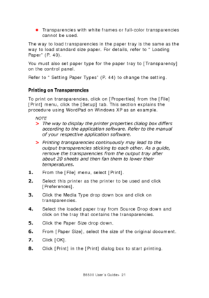 Page 21B6500 User’s Guide> 21
•Transparencies with white frames or full-color transparencies 
cannot be used.
The way to load transparencies in the paper tray is the same as the 
way to load standard size paper. For details, refer to “ Loading 
Paper” (P. 40).
You must also set paper type for the paper tray to [Transparency] 
on the control panel.
Refer to “ Setting Paper Types” (P. 44) to change the setting.
Printing on Transparencies
To print on transparencies, click on [Properties] from the [File] 
[Print]...