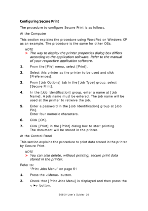 Page 26B6500 User’s Guide> 26
Configuring Secure Print
The procedure to configure Secure Print is as follows. 
At the Computer
This section explains the procedure using WordPad on Windows XP 
as an example. The procedure is the same for other OSs.
NOTE
>The way to display the printer properties dialog box differs 
according to the application software. Refer to the manual 
of your respective application software.
1.From the [File] menu, select [Print].
2.Select this printer as the printer to be used and click...