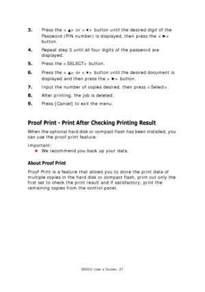 Page 27B6500 User’s Guide> 27
3.Press the < > or < > button until the desired digit of the 
Password (PIN number) is displayed, then press the < > 
button.
4.Repeat step 3 until all four digits of the password are 
displayed.
5.Press the  button.
6.Press the < > or < > button until the desired document is 
displayed and then press the < > button.
7.Input the number of copies desired, then press .
8.After printing, the job is deleted.
9.Press [Cancel] to exit the menu.
Proof Print - Print After Checking Printing...