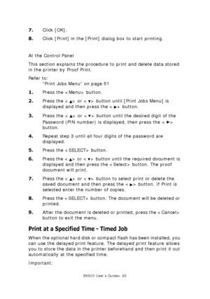 Page 29B6500 User’s Guide> 29
7.Click [OK].
8.Click [Print] in the [Print] dialog box to start printing.
At the Control Panel
This section explains the procedure to print and delete data stored 
in the printer by Proof Print.
Refer to:
“Print Jobs Menu” on page 51
1.Press the  button.
2.Press the < > or < > button until [Print Jobs Menu] is 
displayed and then press the < > button.
3.Press the < > or < > button until the desired digit of the 
Password (PIN number) is displayed, then press the < > 
button....