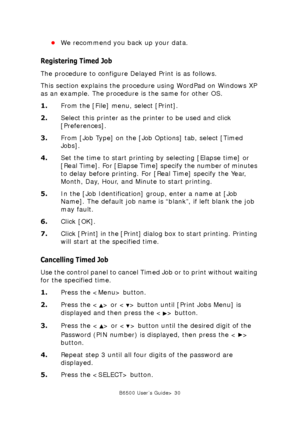 Page 30B6500 User’s Guide> 30
•We recommend you back up your data. 
Registering Timed Job
The procedure to configure Delayed Print is as follows.
This section explains the procedure using WordPad on Windows XP 
as an example. The procedure is the same for other OS.
1.From the [File] menu, select [Print].
2.Select this printer as the printer to be used and click 
[Preferences]. 
3.From [Job Type] on the [Job Options] tab, select [Timed 
Jobs]. 
4.Set the time to start printing by selecting [Elapse time] or...