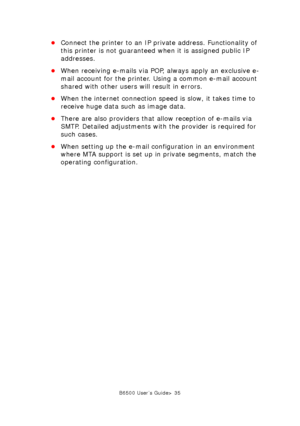 Page 35B6500 User’s Guide> 35
•Connect the printer to an IP private address. Functionality of 
this printer is not guaranteed when it is assigned public IP 
addresses.
•When receiving e-mails via POP, always apply an exclusive e-
mail account for the printer. Using a common e-mail account 
shared with other users will result in errors.
•When the internet connection speed is slow, it takes time to 
receive huge data such as image data.
•There are also providers that allow reception of e-mails via 
SMTP. Detailed...