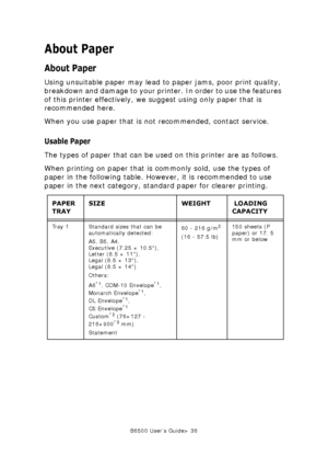 Page 36B6500 User’s Guide> 36
About Paper
About Paper
Using unsuitable paper may lead to paper jams, poor print quality, 
breakdown and damage to your printer. In order to use the features 
of this printer effectively, we suggest using only paper that is 
recommended here. 
When you use paper that is not recommended, contact service.
Usable Paper
The types of paper that can be used on this printer are as follows.
When printing on paper that is commonly sold, use the types of 
paper in the following table....