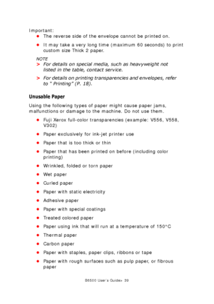 Page 39B6500 User’s Guide> 39
Important:
•The reverse side of the envelope cannot be printed on.
•It may take a very long time (maximum 60 seconds) to print 
custom size Thick 2 paper. 
NOTE
>For details on special media, such as heavyweight not 
listed in the table, contact service.
>For details on printing transparencies and envelopes, refer 
to “ Printing” (P. 18).
Unusable Paper
Using the following types of paper might cause paper jams, 
malfunctions or damage to the machine. Do not use them. 
•Fuji Xerox...