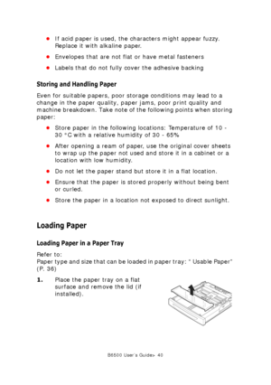 Page 40B6500 User’s Guide> 40
•If acid paper is used, the characters might appear fuzzy. 
Replace it with alkaline paper. 
•Envelopes that are not flat or have metal fasteners
•Labels that do not fully cover the adhesive backing
Storing and Handling Paper
Even for suitable papers, poor storage conditions may lead to a 
change in the paper quality, paper jams, poor print quality and 
machine breakdown. Take note of the following points when storing 
paper:
•Store paper in the following locations: Temperature of...