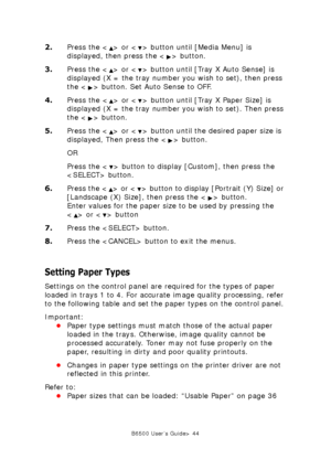 Page 44B6500 User’s Guide> 44
2.Press the < > or < > button until [Media Menu] is 
displayed, then press the < > button. 
3.Press the < > or < > button until [Tray X Auto Sense] is 
displayed (X = the tray number you wish to set), then press 
the < > button. Set Auto Sense to OFF.
4.Press the < > or < > button until [Tray X Paper Size] is 
displayed (X = the tray number you wish to set). Then press 
the < > button. 
5.Press the < > or < > button until the desired paper size is 
displayed, Then press the < >...