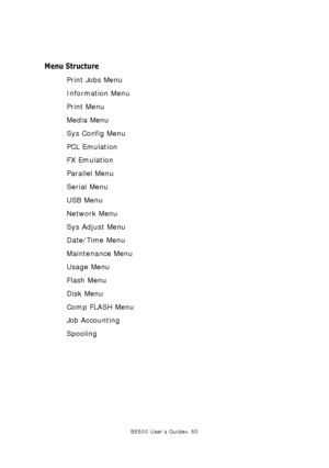 Page 50B6500 User’s Guide> 50
Menu Structure
Print Jobs Menu
Information Menu
Print Menu
Media Menu
Sys Config Menu
PCL Emulation
FX Emulation
Parallel Menu
Serial Menu
USB Menu
Network Menu
Sys Adjust Menu
Date/Time Menu
Maintenance Menu
Usage Menu
Flash Menu
Disk Menu
Comp FLASH Menu
Job Accounting
Spooling
Downloaded From ManualsPrinter.com Manuals 