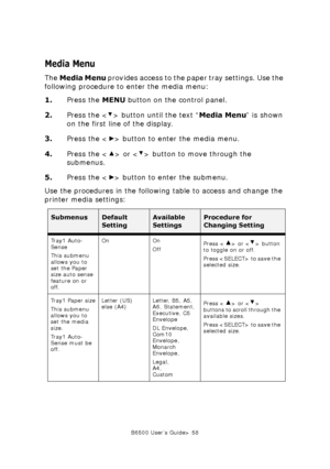 Page 58B6500 User’s Guide> 58
Media Menu
The Media Menu provides access to the paper tray settings. Use the 
following procedure to enter the media menu:
1.Press the MENU button on the control panel.
2.Press the < > button until the text “Media Menu” is shown 
on the first line of the display.
3.Press the < > button to enter the media menu.
4.Press the < > or < > button to move through the 
submenus.
5.Press the < > button to enter the submenu.
Use the procedures in the following table to access and change the...