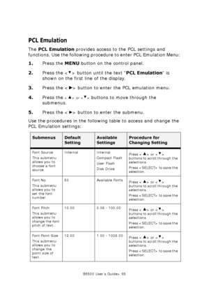 Page 65B6500 User’s Guide> 65
PCL Emulation
The PCL Emulation provides access to the PCL settings and 
functions. Use the following procedure to enter PCL Emulation Menu:
1.Press the MENU button on the control panel.
2.Press the < > button until the text “PCL Emulation” is 
shown on the first line of the display.
3.Press the < > button to enter the PCL emulation menu.
4.Press the 
 or  buttons to move through the 
submenus.
5.Press the < > button to enter the submenu.
Use the procedures in the following table...