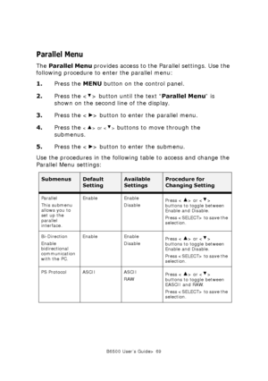 Page 69B6500 User’s Guide> 69
Parallel Menu
The Parallel Menu provides access to the Parallel settings. Use the 
following procedure to enter the parallel menu:
1.Press the MENU button on the control panel.
2.Press the < > button until the text “Parallel Menu” is 
shown on the second line of the display.
3.Press the < > button to enter the parallel menu.
4.Press the 
 or  buttons to move through the 
submenus.
5.Press the < > button to enter the submenu.
Use the procedures in the following table to access and...