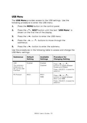 Page 73B6500 User’s Guide> 73
USB Menu
The USB Menu provides access to the USB settings. Use the 
following procedure to enter the USB menu:
1.Press the MENU button on the control panel.
2.Press the < > NEXT button until the text “USB Menu” is 
shown on the first line of the display.
3.Press the < > button to enter the USB menu.
4.Press the 
 or  buttons to move through the 
submenus.
5.Press the < > button to enter the submenu.
Use the procedures in the following table to access and change the 
USB Menu...