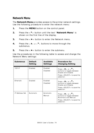 Page 74B6500 User’s Guide> 74
Network Menu
The Network Menu provides access to the printer network settings. 
Use the following procedure to enter the network menu:
1.Press the MENU button on the control panel.
2.Press the < > button until the text “Network Menu” is 
shown on the first line of the display.
3.Press the < > button to enter the Network menu.
4.Press the 
 or  buttons to move through the 
submenus.
5.Press the < > button to enter the submenu.
Use the procedures in the following table to access and...