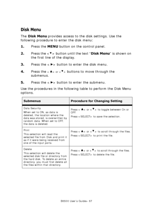 Page 87B6500 User’s Guide> 87
Disk Menu
The Disk Menu provides access to the disk settings. Use the 
following procedure to enter the disk menu:
1.Press the MENU button on the control panel.
2.Press the < > button until the text “Disk Menu” is shown on 
the first line of the display.
3.Press the < > button to enter the disk menu.
4.Press the 
 or  buttons to move through the 
submenus.
5.Press the < > button to enter the submenu.
Use the procedures in the following table to perform the Disk Menu 
options....