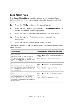 Page 89B6500 User’s Guide> 89
Comp FLASH Menu
The Comp Flash Menu provides access to the compact flash 
settings. Use the following procedure to enter the compact flash 
menu:
1.Press the MENU button on the control panel.
2.Press the < > button until the text “Comp Flash Menu” is 
shown on the first line of the display.
3.Press the < > button to enter the compact flash menu.
4.Press the 
 or  buttons to move through the 
submenus.
5.Press the < > button to enter the submenu.
Use the procedures in the following...