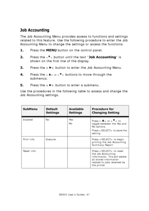 Page 91B6500 User’s Guide> 91
Job Accounting
The Job Accounting Menu provides access to functions and settings 
related to this feature. Use the following procedure to enter the Job 
Accounting Menu to change the settings or access the functions:
1.Press the MENU button on the control panel.
2.Press the 
 button until the text “Job Accounting” is 
shown on the first line of the display.
3.Press the < > button to enter the Job Accounting Menu.
4.Press the 
 or  buttons to move through the 
submenus.
5.Press the...