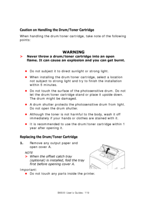 Page 119B6500 User’s Guide> 119
Caution on Handling the Drum/Toner Cartridge
When handling the drum/toner cartridge, take note of the following 
points:
WARNING
>Never throw a drum/toner cartridge into an open 
flame. It can cause an explosion and you can get burnt.
•Do not subject it to direct sunlight or strong light.
•When installing the drum/toner cartridge, select a location 
not subject to strong light and try to finish the installation 
within 5 minutes.
•Do not touch the surface of the photosensitive...