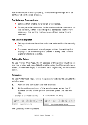 Page 125B6500 User’s Guide> 125
For the network to work properly, the following settings must be 
configured on the web browser.
For Netscape Communicator
•Settings that enable Java Script are selected.
•To compare the document in the cache and the document on 
the network, either the setting that compares them every 
session or the setting that compares them every time is 
selected.
For Internet Explorer
•Settings that enable active script are selected for the security 
level.
•For newer versions of stored...