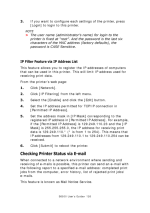 Page 126B6500 User’s Guide> 126
3.If you want to configure each settings of the printer, press 
[Login] to login to this printer.
NOTE
>The user name (administrator’s name) for login to the 
printer is fixed at “root”. And the password is the last six 
characters of the MAC address (factory defaults), the 
password is CASE Sensitive.
IP Filter Feature via IP Address List
This feature allows you to register the IP addresses of computers 
that can be used in this printer. This will limit IP address used for...