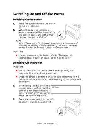 Page 14B6500 User’s Guide> 14
Switching On and Off the Power
Switching On the Power
1.Press the power switch of the printer 
to the  position. 
2.When the power is switched on, 
various screens will be displayed on 
the control panel. Check that this 
display changes to “Online”. 
NOTE
When “Please wait...” is displayed, the printer is in the process of 
warming up. Printing is unavailable during this period. When the 
printer is ready for printing, “Online” will be displayed.
Important:
•If error message is...