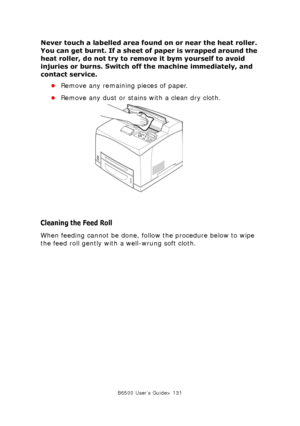 Page 131B6500 User’s Guide> 131
Never touch a labelled area found on or near the heat roller. 
You can get burnt. If a sheet of paper is wrapped around the 
heat roller, do not try to remove it bym yourself to avoid 
injuries or burns. Switch off the machine immediately, and 
contact service.
•Remove any remaining pieces of paper.
•Remove any dust or stains with a clean dry cloth.
Cleaning the Feed Roll
When feeding cannot be done, follow the procedure below to wipe 
the feed roll gently with a well-wrung soft...