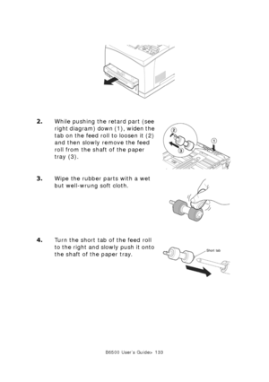 Page 133B6500 User’s Guide> 133
2.While pushing the retard part (see 
right diagram) down (1), widen the 
tab on the feed roll to loosen it (2) 
and then slowly remove the feed 
roll from the shaft of the paper 
tray (3).
3.Wipe the rubber parts with a wet 
but well-wrung soft cloth.
4.Turn the short tab of the feed roll 
to the right and slowly push it onto 
the shaft of the paper tray.
Downloaded From ManualsPrinter.com Manuals 