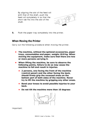 Page 134B6500 User’s Guide> 134
By aligning the slot of the feed roll 
with that of the shaft, push the 
feed roll completely in so that the 
short tab fits into the slot of the 
shaft.
5.Push the paper tray completely into the printer.
When Moving the Printer
Carry out the following procedure when moving the printer.
•The machine, without the optional accessories, paper 
trays, consumables and paper, weighs 18.8 kg. When 
moving the equipment, make sure that there are two 
or more persons carrying it.
•When...