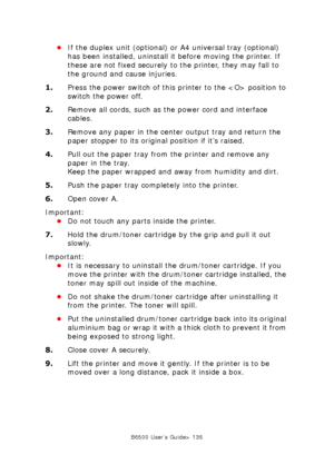 Page 135B6500 User’s Guide> 135
•If the duplex unit (optional) or A4 universal tray (optional) 
has been installed, uninstall it before moving the printer. If 
these are not fixed securely to the printer, they may fall to 
the ground and cause injuries.
1.Press the power switch of this printer to the  position to 
switch the power off.
2.Remove all cords, such as the power cord and interface 
cables.
3.Remove any paper in the center output tray and return the 
paper stopper to its original position if it’s...