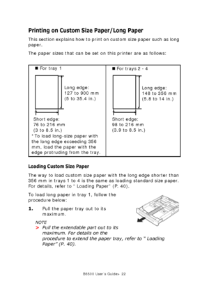 Page 22B6500 User’s Guide> 22
Printing on Custom Size Paper/Long Paper
This section explains how to print on custom size paper such as long 
paper.
The paper sizes that can be set on this printer are as follows:
Loading Custom Size Paper
The way to load custom size paper with the long edge shorter than 
356 mm in trays 1 to 4 is the same as loading standard size paper. 
For details, refer to “ Loading Paper” (P. 40).
To load long paper in tray 1, follow the 
procedure below:
1.Pull the paper tray out to its...