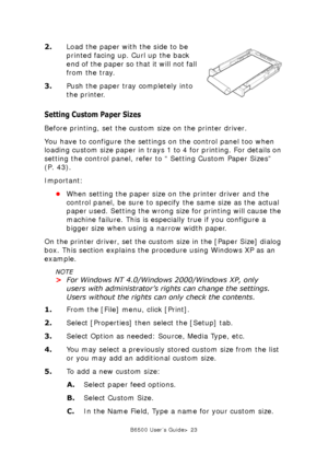 Page 23B6500 User’s Guide> 23
2.Load the paper with the side to be 
printed facing up. Curl up the back 
end of the paper so that it will not fall 
from the tray.
3.Push the paper tray completely into 
the printer.
Setting Custom Paper Sizes
Before printing, set the custom size on the printer driver.
You have to configure the settings on the control panel too when 
loading custom size paper in trays 1 to 4 for printing. For details on 
setting the control panel, refer to “ Setting Custom Paper Sizes” 
(P. 43)....