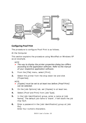 Page 28B6500 User’s Guide> 28
Configuring Proof Print
The procedure to configure Proof Print is as follows.
At the Computer
This section explains the procedure using WordPad on Windows XP 
as an example. 
NOTE
>The way to display the printer properties dialog box differs 
according to the application software. Refer to the manual 
of your respective application software.
1.From the [File] menu, select [Print].
2.Select this printer from the drop down list and click 
[Properties]. 
NOTE
>[Copies] must be set to...