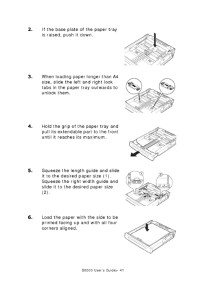 Page 41B6500 User’s Guide> 41
2.If the base plate of the paper tray 
is raised, push it down. 
3.When loading paper longer than A4 
size, slide the left and right lock 
tabs in the paper tray outwards to 
unlock them. 
4.Hold the grip of the paper tray and 
pull its extendable part to the front 
until it reaches its maximum.
5.Squeeze the length guide and slide 
it to the desired paper size (1). 
Squeeze the right width guide and 
slide it to the desired paper size 
(2). 
6.Load the paper with the side to be...