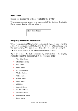 Page 48B6500 User’s Guide> 48
Menu Screen
Screen for configuring settings related to the printer. 
This screen appears when you press the  button. The initial 
Menu screen displayed is as follows. 
Navigating the Control Panel Menus
When you press the MENU button on the control panel, you enter the 
printer’s menu system. At that point, the first line of the display lists 
the active menu. You can change the active menu by pressing the 
< > or < > button or by pressing the MENU button.
If you press the < >...