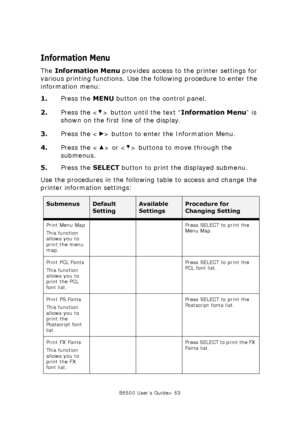 Page 53B6500 User’s Guide> 53
Information Menu
The Information Menu provides access to the printer settings for 
various printing functions. Use the following procedure to enter the 
information menu:
1.Press the MENU button on the control panel.
2.Press the < > button until the text “Information Menu” is 
shown on the first line of the display.
3.Press the < > button to enter the Information Menu.
4.Press the < > or < > buttons to move through the 
submenus.
5.Press the SELECT button to print the displayed...