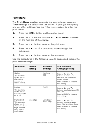 Page 55B6500 User’s Guide> 55
Print Menu
The Print Menu provides access to the print setup procedures. 
These settings are defaults for the printer. A print job can specify 
and use other settings. Use the following procedure to enter the 
print menu:
1.Press the MENU button on the control panel.
2.Press the < > button until the text “Print Menu” is shown 
on the first line of the display.
3.Press the < > button to enter the print menu.
4.Press the < > or < > buttons to move through the 
submenus.
5.Press the <...