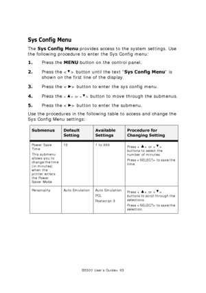 Page 63B6500 User’s Guide> 63
Sys Config Menu
The Sys Config Menu provides access to the system settings. Use 
the following procedure to enter the Sys Config menu:
1.Press the MENU button on the control panel.
2.Press the < > button until the text “Sys Config Menu” is 
shown on the first line of the display.
3.Press the < > button to enter the sys config menu.
4.Press the 
 or  button to move through the submenus.
5.Press the < > button to enter the submenu.
Use the procedures in the following table to access...