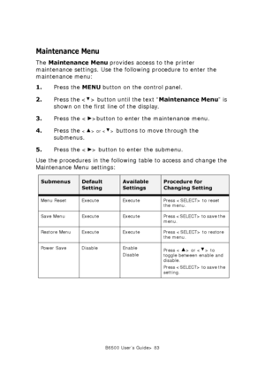 Page 83B6500 User’s Guide> 83
Maintenance Menu
The Maintenance Menu provides access to the printer 
maintenance settings. Use the following procedure to enter the 
maintenance menu:
1.Press the MENU button on the control panel.
2.Press the < > button until the text “Maintenance Menu” is 
shown on the first line of the display.
3.Press the < >button to enter the maintenance menu.
4.Press the 
 or  buttons to move through the 
submenus.
5.Press the < > button to enter the submenu.
Use the procedures in the...