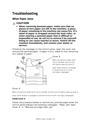 Page 94B6500 User’s Guide> 94
Troubleshooting
When Paper Jams
CAUTION
•When removing jammed paper, make sure that no 
pieces of torn paper are left in the machine. A piece 
of paper remaining in the machine can cause fire. If a 
sheet of paper is wrapped around the heat roller, or 
when clearing a jammed paper that is difficult or 
impossible to see, do not try to remove it by yourself. 
Doing so can cause injuries or burns. Switch off the 
machine immediately, and contact your dealer or 
service. 
Following...