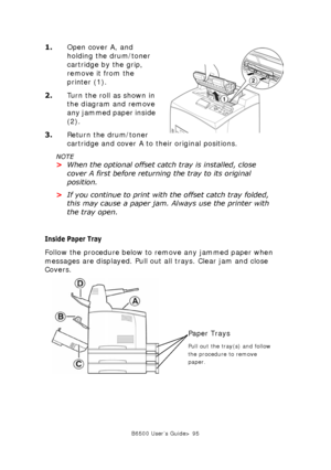Page 95B6500 User’s Guide> 95
1.Open cover A, and 
holding the drum/toner 
cartridge by the grip, 
remove it from the 
printer (1). 
2.Turn the roll as shown in 
the diagram and remove 
any jammed paper inside 
(2). 
3.Return the drum/toner 
cartridge and cover A to their original positions. 
NOTE
>When the optional offset catch tray is installed, close 
cover A first before returning the tray to its original 
position. 
>If you continue to print with the offset catch tray folded, 
this may cause a paper jam....
