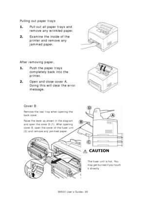 Page 96B6500 User’s Guide> 96
Pulling out paper trays
1.Pull out all paper trays and 
remove any wrinkled paper. 
2.Examine the inside of the 
printer and remove any 
jammed paper. 
After removing paper,
1.Push the paper trays 
completely back into the 
printer. 
2.Open and close cover A. 
Doing this will clear the error 
message. 
Cover B
Remove the rear tray when opening the 
back cover.
Raise the lever as shown in the diagram 
and open the cover B (1). After opening 
cover B, open the cover of the fuser unit...