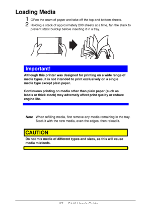 Page 3737  -  C110 User’s Guide
Loading Media 
1OPen the ream of paper and take off the top and bottom sheets. 
2Holding a stack of approximately 200 sheets at a time, fan the stack to 
prevent static buildup before inserting it in a tray.
Important!
Although this printer was designed for printing on a wide range of 
media types, it is not intended to print exclusively on a single 
media type except plain paper. 
 
 
Continuous printing on media other than plain paper (such as 
labels or thick stock) may...